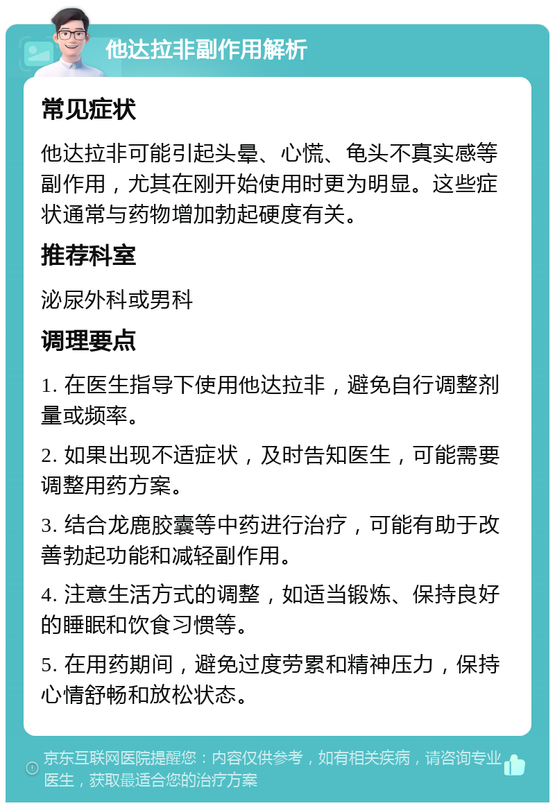 他达拉非副作用解析 常见症状 他达拉非可能引起头晕、心慌、龟头不真实感等副作用，尤其在刚开始使用时更为明显。这些症状通常与药物增加勃起硬度有关。 推荐科室 泌尿外科或男科 调理要点 1. 在医生指导下使用他达拉非，避免自行调整剂量或频率。 2. 如果出现不适症状，及时告知医生，可能需要调整用药方案。 3. 结合龙鹿胶囊等中药进行治疗，可能有助于改善勃起功能和减轻副作用。 4. 注意生活方式的调整，如适当锻炼、保持良好的睡眠和饮食习惯等。 5. 在用药期间，避免过度劳累和精神压力，保持心情舒畅和放松状态。