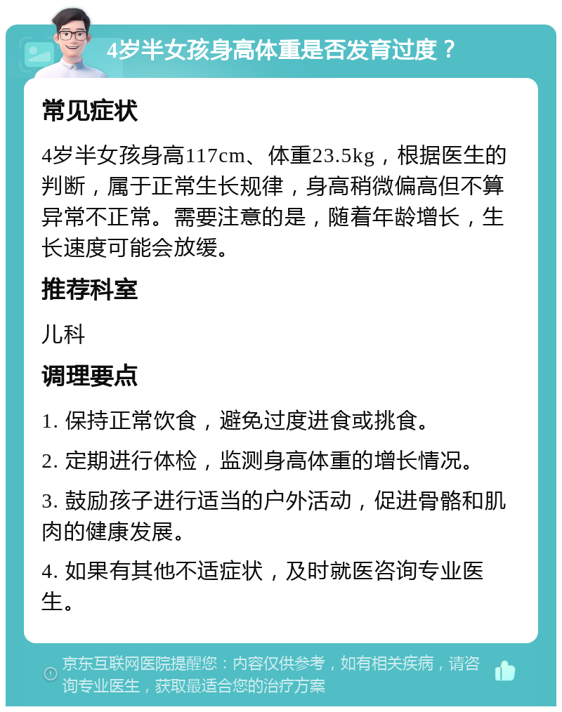 4岁半女孩身高体重是否发育过度？ 常见症状 4岁半女孩身高117cm、体重23.5kg，根据医生的判断，属于正常生长规律，身高稍微偏高但不算异常不正常。需要注意的是，随着年龄增长，生长速度可能会放缓。 推荐科室 儿科 调理要点 1. 保持正常饮食，避免过度进食或挑食。 2. 定期进行体检，监测身高体重的增长情况。 3. 鼓励孩子进行适当的户外活动，促进骨骼和肌肉的健康发展。 4. 如果有其他不适症状，及时就医咨询专业医生。