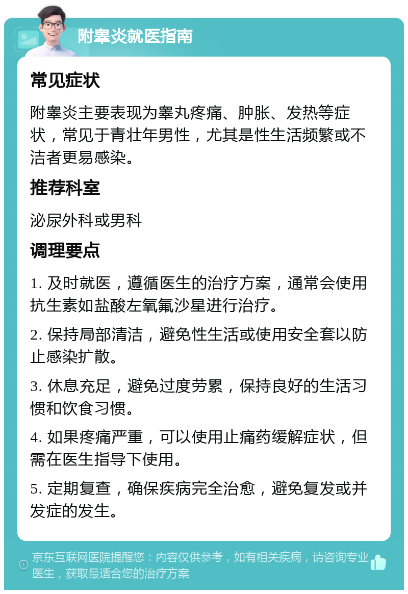 附睾炎就医指南 常见症状 附睾炎主要表现为睾丸疼痛、肿胀、发热等症状，常见于青壮年男性，尤其是性生活频繁或不洁者更易感染。 推荐科室 泌尿外科或男科 调理要点 1. 及时就医，遵循医生的治疗方案，通常会使用抗生素如盐酸左氧氟沙星进行治疗。 2. 保持局部清洁，避免性生活或使用安全套以防止感染扩散。 3. 休息充足，避免过度劳累，保持良好的生活习惯和饮食习惯。 4. 如果疼痛严重，可以使用止痛药缓解症状，但需在医生指导下使用。 5. 定期复查，确保疾病完全治愈，避免复发或并发症的发生。