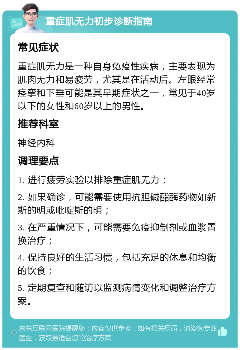 重症肌无力初步诊断指南 常见症状 重症肌无力是一种自身免疫性疾病，主要表现为肌肉无力和易疲劳，尤其是在活动后。左眼经常痉挛和下垂可能是其早期症状之一，常见于40岁以下的女性和60岁以上的男性。 推荐科室 神经内科 调理要点 1. 进行疲劳实验以排除重症肌无力； 2. 如果确诊，可能需要使用抗胆碱酯酶药物如新斯的明或吡啶斯的明； 3. 在严重情况下，可能需要免疫抑制剂或血浆置换治疗； 4. 保持良好的生活习惯，包括充足的休息和均衡的饮食； 5. 定期复查和随访以监测病情变化和调整治疗方案。