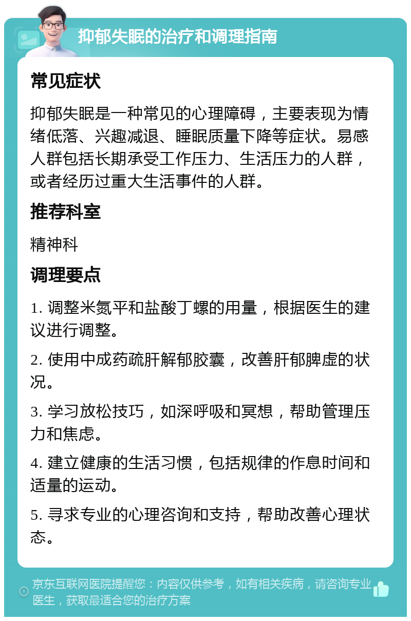 抑郁失眠的治疗和调理指南 常见症状 抑郁失眠是一种常见的心理障碍，主要表现为情绪低落、兴趣减退、睡眠质量下降等症状。易感人群包括长期承受工作压力、生活压力的人群，或者经历过重大生活事件的人群。 推荐科室 精神科 调理要点 1. 调整米氮平和盐酸丁螺的用量，根据医生的建议进行调整。 2. 使用中成药疏肝解郁胶囊，改善肝郁脾虚的状况。 3. 学习放松技巧，如深呼吸和冥想，帮助管理压力和焦虑。 4. 建立健康的生活习惯，包括规律的作息时间和适量的运动。 5. 寻求专业的心理咨询和支持，帮助改善心理状态。