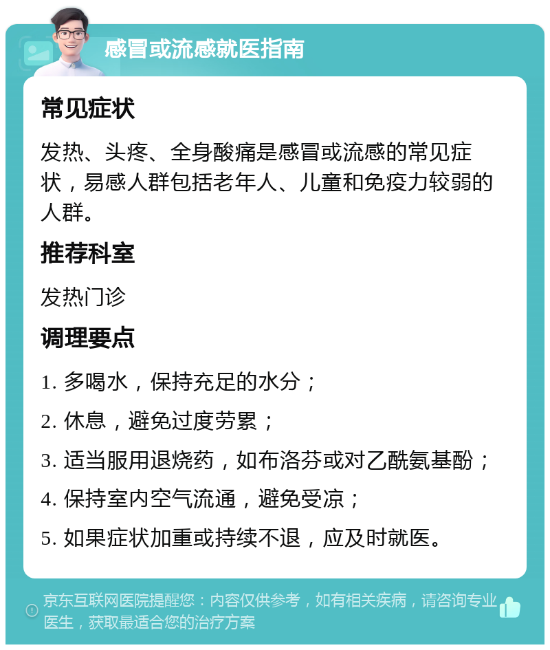 感冒或流感就医指南 常见症状 发热、头疼、全身酸痛是感冒或流感的常见症状，易感人群包括老年人、儿童和免疫力较弱的人群。 推荐科室 发热门诊 调理要点 1. 多喝水，保持充足的水分； 2. 休息，避免过度劳累； 3. 适当服用退烧药，如布洛芬或对乙酰氨基酚； 4. 保持室内空气流通，避免受凉； 5. 如果症状加重或持续不退，应及时就医。