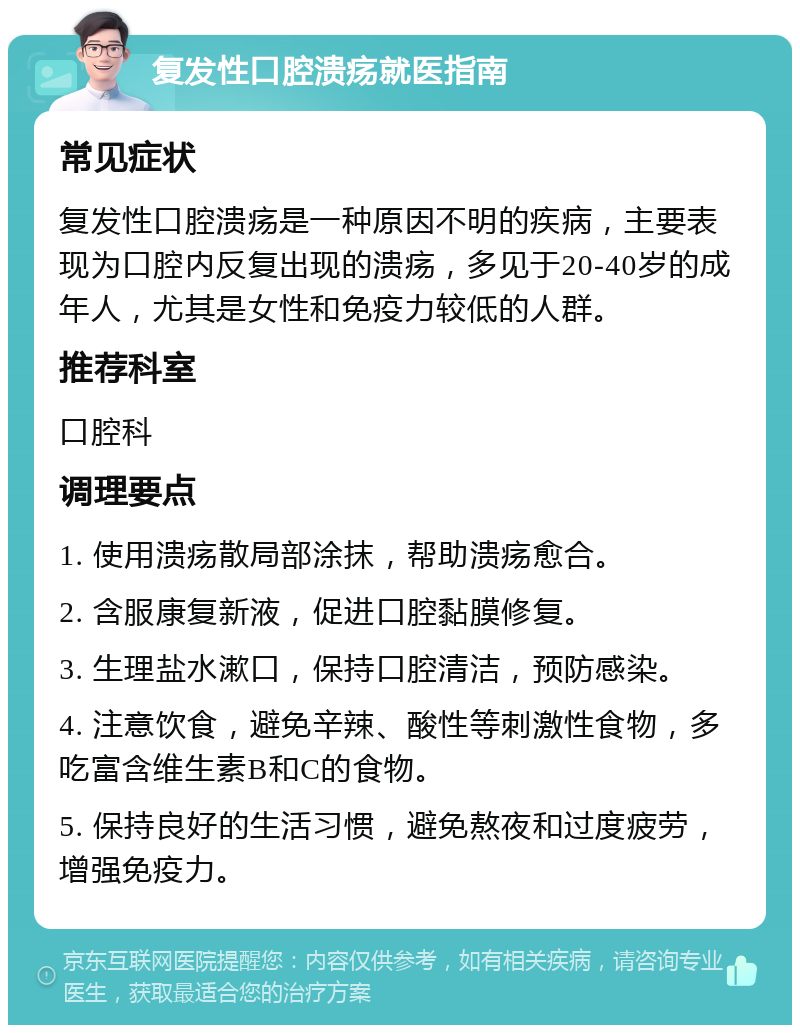 复发性口腔溃疡就医指南 常见症状 复发性口腔溃疡是一种原因不明的疾病，主要表现为口腔内反复出现的溃疡，多见于20-40岁的成年人，尤其是女性和免疫力较低的人群。 推荐科室 口腔科 调理要点 1. 使用溃疡散局部涂抹，帮助溃疡愈合。 2. 含服康复新液，促进口腔黏膜修复。 3. 生理盐水漱口，保持口腔清洁，预防感染。 4. 注意饮食，避免辛辣、酸性等刺激性食物，多吃富含维生素B和C的食物。 5. 保持良好的生活习惯，避免熬夜和过度疲劳，增强免疫力。