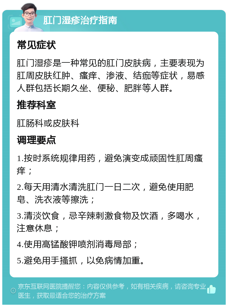 肛门湿疹治疗指南 常见症状 肛门湿疹是一种常见的肛门皮肤病，主要表现为肛周皮肤红肿、瘙痒、渗液、结痂等症状，易感人群包括长期久坐、便秘、肥胖等人群。 推荐科室 肛肠科或皮肤科 调理要点 1.按时系统规律用药，避免演变成顽固性肛周瘙痒； 2.每天用清水清洗肛门一日二次，避免使用肥皂、洗衣液等擦洗； 3.清淡饮食，忌辛辣刺激食物及饮酒，多喝水，注意休息； 4.使用高锰酸钾喷剂消毒局部； 5.避免用手搔抓，以免病情加重。