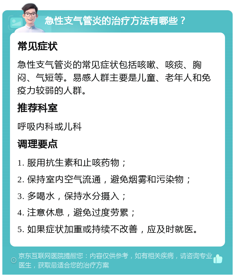 急性支气管炎的治疗方法有哪些？ 常见症状 急性支气管炎的常见症状包括咳嗽、咳痰、胸闷、气短等。易感人群主要是儿童、老年人和免疫力较弱的人群。 推荐科室 呼吸内科或儿科 调理要点 1. 服用抗生素和止咳药物； 2. 保持室内空气流通，避免烟雾和污染物； 3. 多喝水，保持水分摄入； 4. 注意休息，避免过度劳累； 5. 如果症状加重或持续不改善，应及时就医。