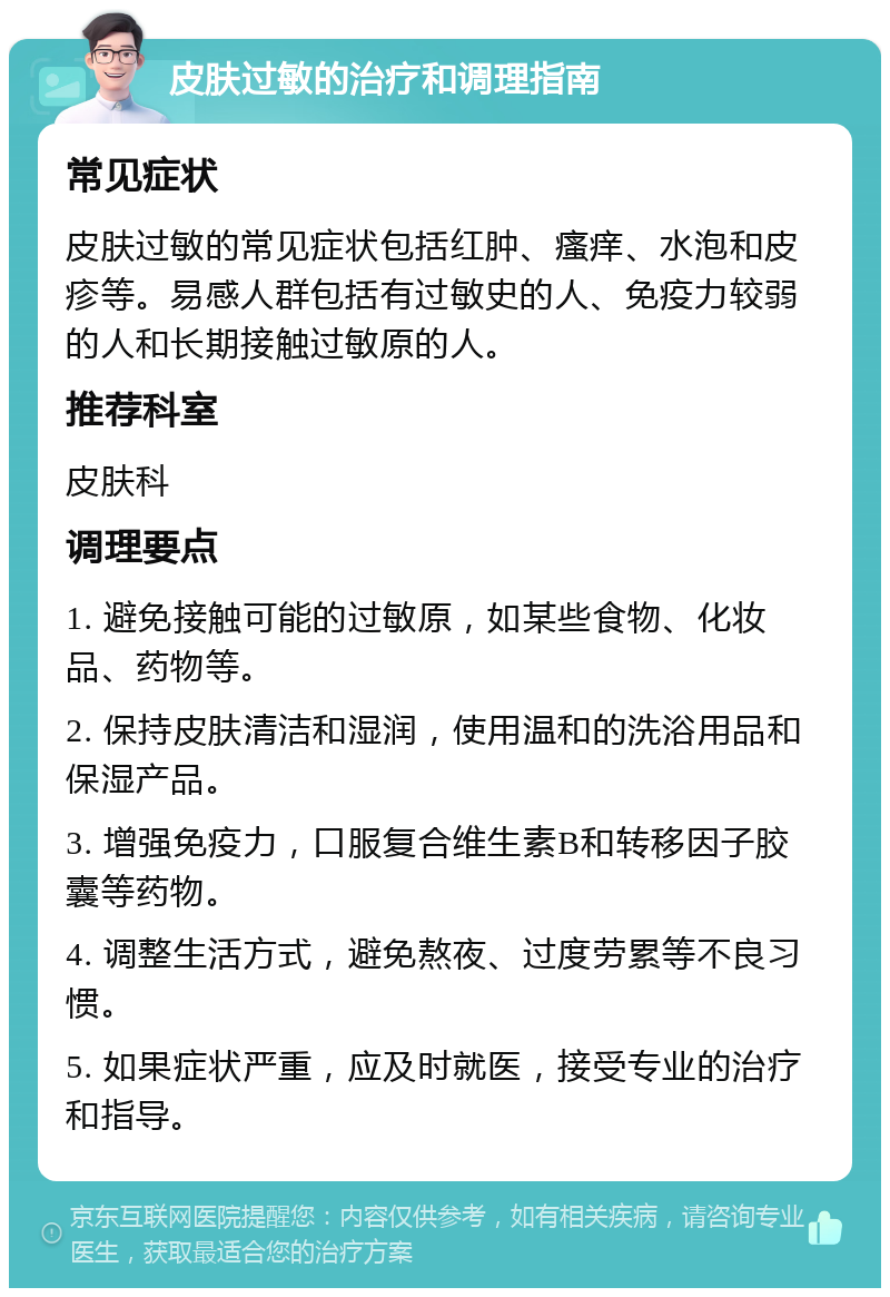 皮肤过敏的治疗和调理指南 常见症状 皮肤过敏的常见症状包括红肿、瘙痒、水泡和皮疹等。易感人群包括有过敏史的人、免疫力较弱的人和长期接触过敏原的人。 推荐科室 皮肤科 调理要点 1. 避免接触可能的过敏原，如某些食物、化妆品、药物等。 2. 保持皮肤清洁和湿润，使用温和的洗浴用品和保湿产品。 3. 增强免疫力，口服复合维生素B和转移因子胶囊等药物。 4. 调整生活方式，避免熬夜、过度劳累等不良习惯。 5. 如果症状严重，应及时就医，接受专业的治疗和指导。