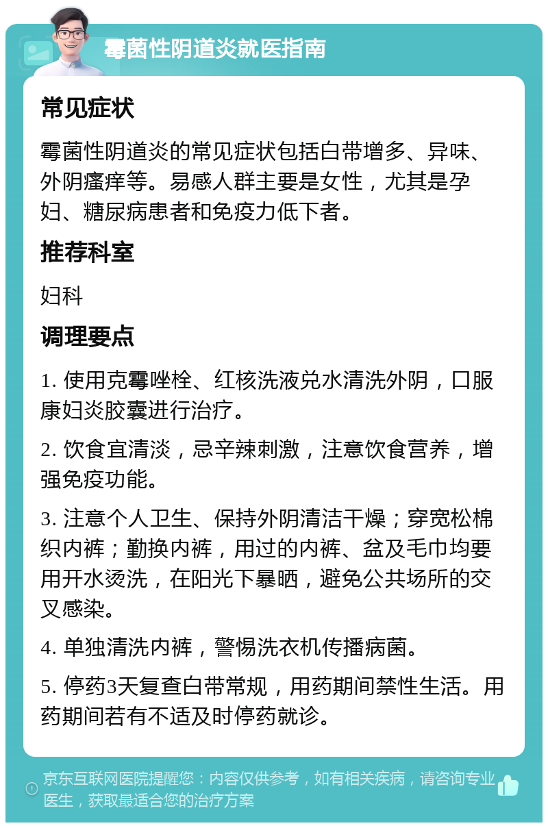 霉菌性阴道炎就医指南 常见症状 霉菌性阴道炎的常见症状包括白带增多、异味、外阴瘙痒等。易感人群主要是女性，尤其是孕妇、糖尿病患者和免疫力低下者。 推荐科室 妇科 调理要点 1. 使用克霉唑栓、红核洗液兑水清洗外阴，口服康妇炎胶囊进行治疗。 2. 饮食宜清淡，忌辛辣刺激，注意饮食营养，增强免疫功能。 3. 注意个人卫生、保持外阴清洁干燥；穿宽松棉织内裤；勤换内裤，用过的内裤、盆及毛巾均要用开水烫洗，在阳光下暴晒，避免公共场所的交叉感染。 4. 单独清洗内裤，警惕洗衣机传播病菌。 5. 停药3天复查白带常规，用药期间禁性生活。用药期间若有不适及时停药就诊。