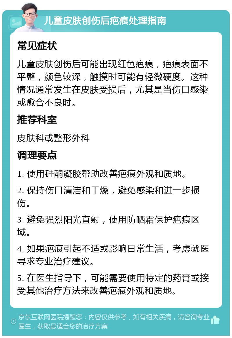 儿童皮肤创伤后疤痕处理指南 常见症状 儿童皮肤创伤后可能出现红色疤痕，疤痕表面不平整，颜色较深，触摸时可能有轻微硬度。这种情况通常发生在皮肤受损后，尤其是当伤口感染或愈合不良时。 推荐科室 皮肤科或整形外科 调理要点 1. 使用硅酮凝胶帮助改善疤痕外观和质地。 2. 保持伤口清洁和干燥，避免感染和进一步损伤。 3. 避免强烈阳光直射，使用防晒霜保护疤痕区域。 4. 如果疤痕引起不适或影响日常生活，考虑就医寻求专业治疗建议。 5. 在医生指导下，可能需要使用特定的药膏或接受其他治疗方法来改善疤痕外观和质地。