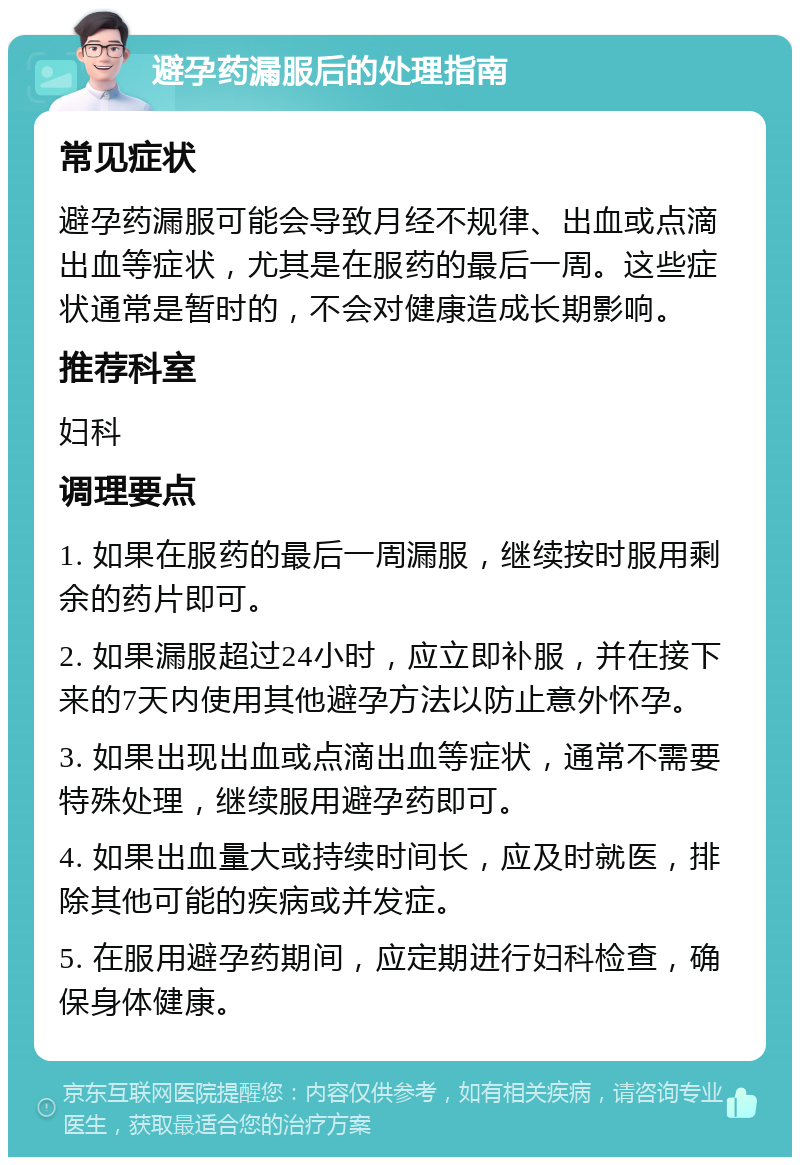 避孕药漏服后的处理指南 常见症状 避孕药漏服可能会导致月经不规律、出血或点滴出血等症状，尤其是在服药的最后一周。这些症状通常是暂时的，不会对健康造成长期影响。 推荐科室 妇科 调理要点 1. 如果在服药的最后一周漏服，继续按时服用剩余的药片即可。 2. 如果漏服超过24小时，应立即补服，并在接下来的7天内使用其他避孕方法以防止意外怀孕。 3. 如果出现出血或点滴出血等症状，通常不需要特殊处理，继续服用避孕药即可。 4. 如果出血量大或持续时间长，应及时就医，排除其他可能的疾病或并发症。 5. 在服用避孕药期间，应定期进行妇科检查，确保身体健康。