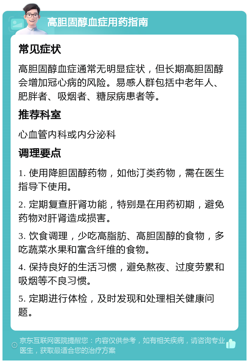 高胆固醇血症用药指南 常见症状 高胆固醇血症通常无明显症状，但长期高胆固醇会增加冠心病的风险。易感人群包括中老年人、肥胖者、吸烟者、糖尿病患者等。 推荐科室 心血管内科或内分泌科 调理要点 1. 使用降胆固醇药物，如他汀类药物，需在医生指导下使用。 2. 定期复查肝肾功能，特别是在用药初期，避免药物对肝肾造成损害。 3. 饮食调理，少吃高脂肪、高胆固醇的食物，多吃蔬菜水果和富含纤维的食物。 4. 保持良好的生活习惯，避免熬夜、过度劳累和吸烟等不良习惯。 5. 定期进行体检，及时发现和处理相关健康问题。