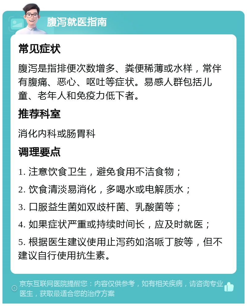 腹泻就医指南 常见症状 腹泻是指排便次数增多、粪便稀薄或水样，常伴有腹痛、恶心、呕吐等症状。易感人群包括儿童、老年人和免疫力低下者。 推荐科室 消化内科或肠胃科 调理要点 1. 注意饮食卫生，避免食用不洁食物； 2. 饮食清淡易消化，多喝水或电解质水； 3. 口服益生菌如双歧杆菌、乳酸菌等； 4. 如果症状严重或持续时间长，应及时就医； 5. 根据医生建议使用止泻药如洛哌丁胺等，但不建议自行使用抗生素。