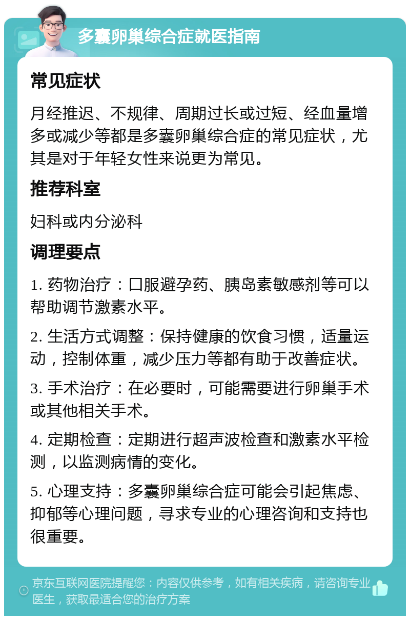 多囊卵巢综合症就医指南 常见症状 月经推迟、不规律、周期过长或过短、经血量增多或减少等都是多囊卵巢综合症的常见症状，尤其是对于年轻女性来说更为常见。 推荐科室 妇科或内分泌科 调理要点 1. 药物治疗：口服避孕药、胰岛素敏感剂等可以帮助调节激素水平。 2. 生活方式调整：保持健康的饮食习惯，适量运动，控制体重，减少压力等都有助于改善症状。 3. 手术治疗：在必要时，可能需要进行卵巢手术或其他相关手术。 4. 定期检查：定期进行超声波检查和激素水平检测，以监测病情的变化。 5. 心理支持：多囊卵巢综合症可能会引起焦虑、抑郁等心理问题，寻求专业的心理咨询和支持也很重要。