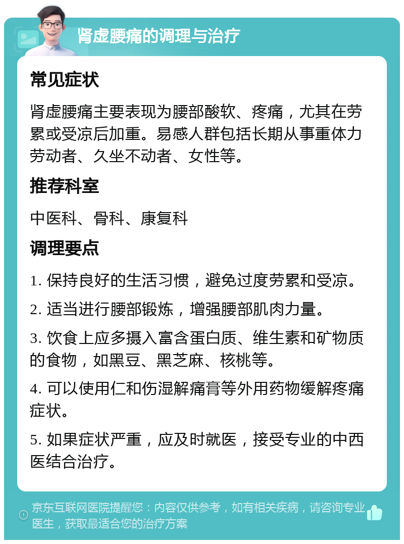 肾虚腰痛的调理与治疗 常见症状 肾虚腰痛主要表现为腰部酸软、疼痛，尤其在劳累或受凉后加重。易感人群包括长期从事重体力劳动者、久坐不动者、女性等。 推荐科室 中医科、骨科、康复科 调理要点 1. 保持良好的生活习惯，避免过度劳累和受凉。 2. 适当进行腰部锻炼，增强腰部肌肉力量。 3. 饮食上应多摄入富含蛋白质、维生素和矿物质的食物，如黑豆、黑芝麻、核桃等。 4. 可以使用仁和伤湿解痛膏等外用药物缓解疼痛症状。 5. 如果症状严重，应及时就医，接受专业的中西医结合治疗。