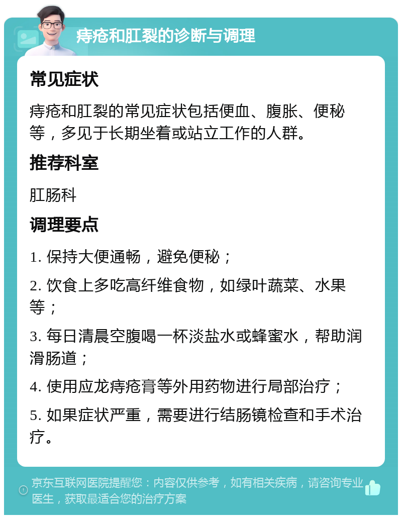 痔疮和肛裂的诊断与调理 常见症状 痔疮和肛裂的常见症状包括便血、腹胀、便秘等，多见于长期坐着或站立工作的人群。 推荐科室 肛肠科 调理要点 1. 保持大便通畅，避免便秘； 2. 饮食上多吃高纤维食物，如绿叶蔬菜、水果等； 3. 每日清晨空腹喝一杯淡盐水或蜂蜜水，帮助润滑肠道； 4. 使用应龙痔疮膏等外用药物进行局部治疗； 5. 如果症状严重，需要进行结肠镜检查和手术治疗。