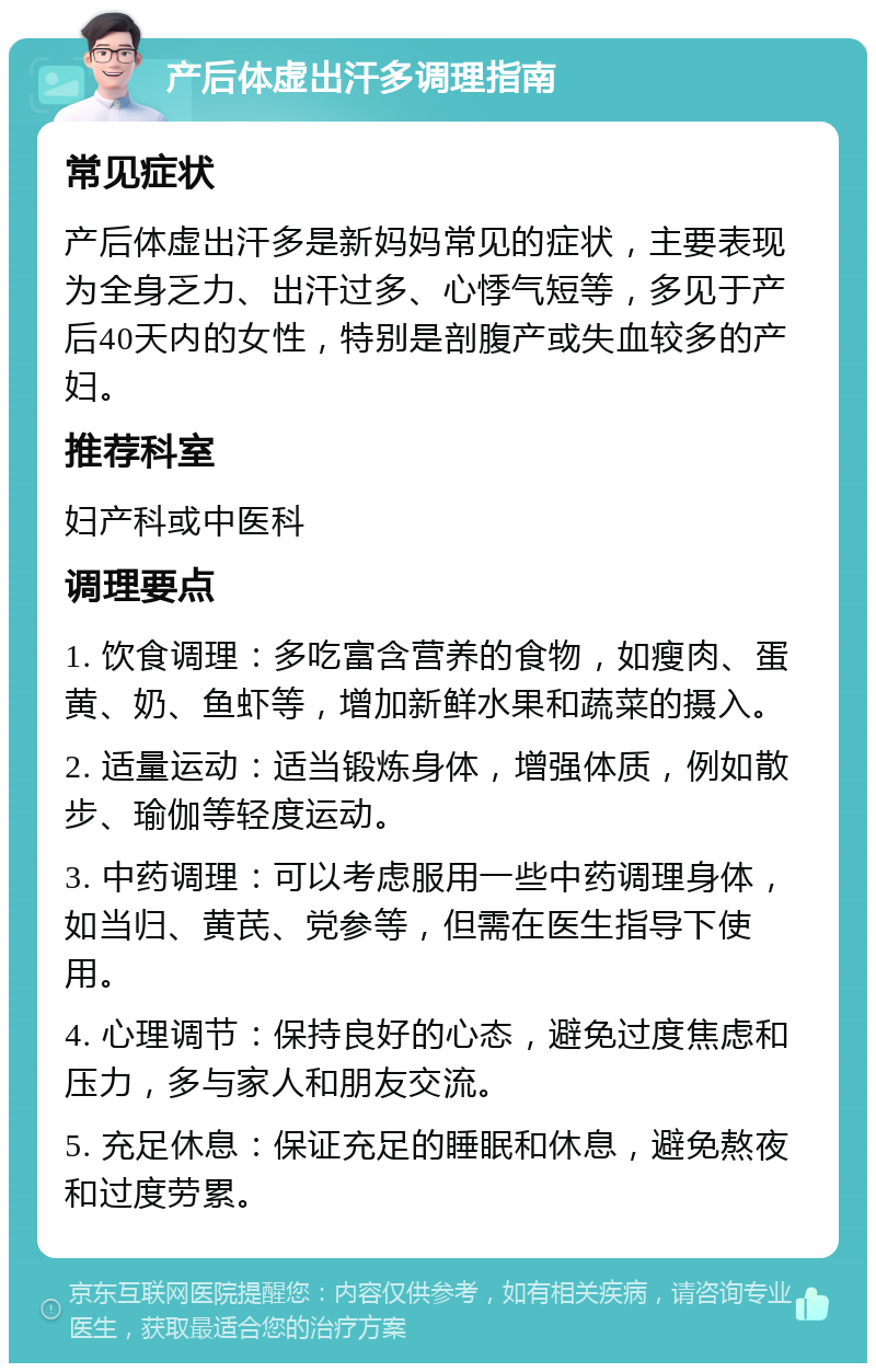 产后体虚出汗多调理指南 常见症状 产后体虚出汗多是新妈妈常见的症状，主要表现为全身乏力、出汗过多、心悸气短等，多见于产后40天内的女性，特别是剖腹产或失血较多的产妇。 推荐科室 妇产科或中医科 调理要点 1. 饮食调理：多吃富含营养的食物，如瘦肉、蛋黄、奶、鱼虾等，增加新鲜水果和蔬菜的摄入。 2. 适量运动：适当锻炼身体，增强体质，例如散步、瑜伽等轻度运动。 3. 中药调理：可以考虑服用一些中药调理身体，如当归、黄芪、党参等，但需在医生指导下使用。 4. 心理调节：保持良好的心态，避免过度焦虑和压力，多与家人和朋友交流。 5. 充足休息：保证充足的睡眠和休息，避免熬夜和过度劳累。