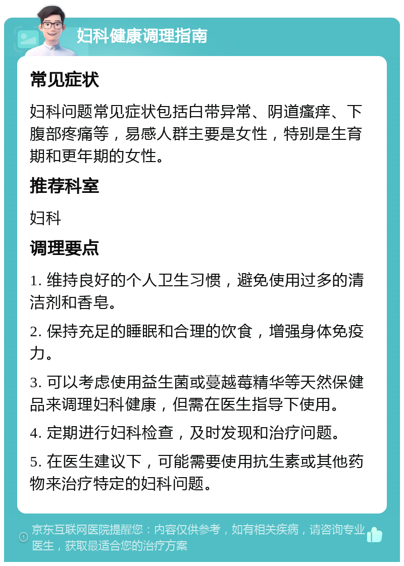 妇科健康调理指南 常见症状 妇科问题常见症状包括白带异常、阴道瘙痒、下腹部疼痛等，易感人群主要是女性，特别是生育期和更年期的女性。 推荐科室 妇科 调理要点 1. 维持良好的个人卫生习惯，避免使用过多的清洁剂和香皂。 2. 保持充足的睡眠和合理的饮食，增强身体免疫力。 3. 可以考虑使用益生菌或蔓越莓精华等天然保健品来调理妇科健康，但需在医生指导下使用。 4. 定期进行妇科检查，及时发现和治疗问题。 5. 在医生建议下，可能需要使用抗生素或其他药物来治疗特定的妇科问题。