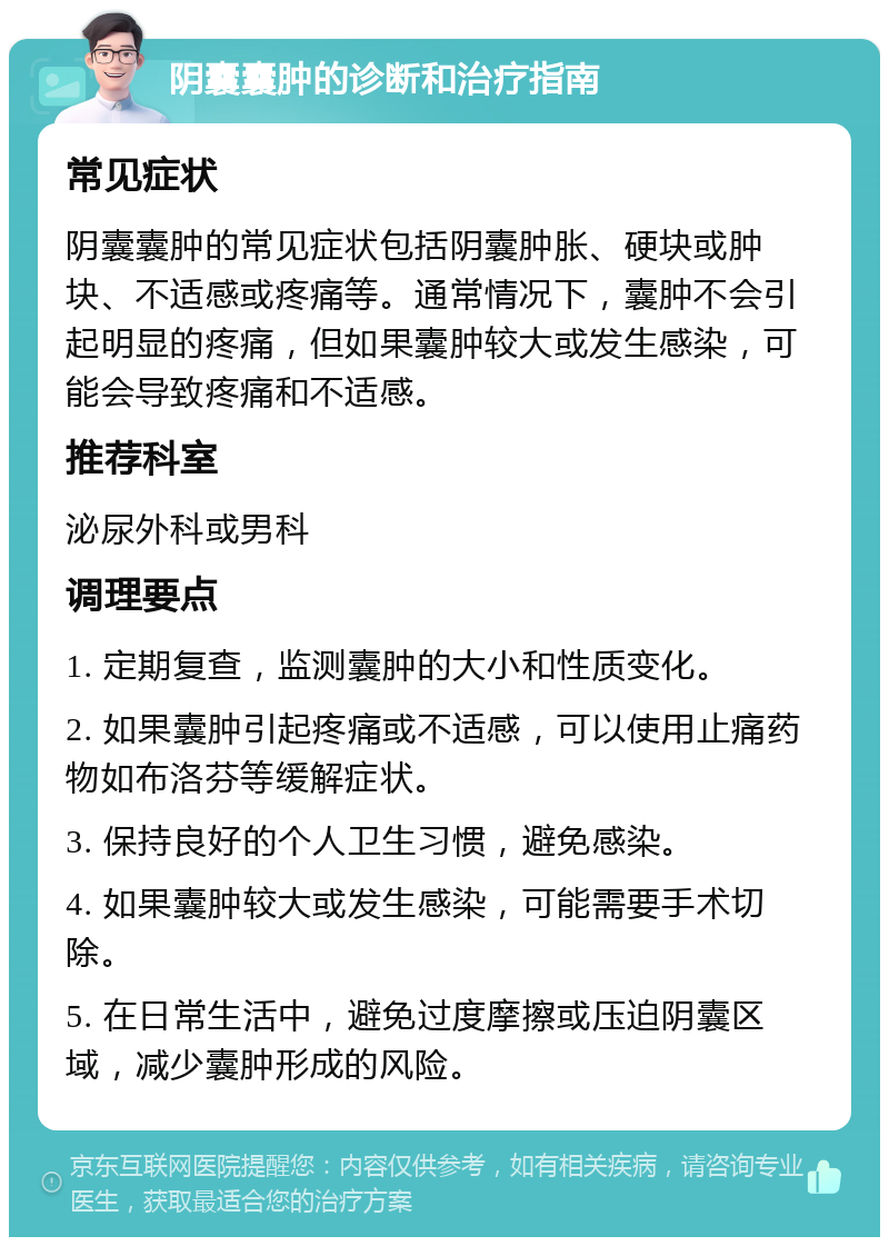 阴囊囊肿的诊断和治疗指南 常见症状 阴囊囊肿的常见症状包括阴囊肿胀、硬块或肿块、不适感或疼痛等。通常情况下，囊肿不会引起明显的疼痛，但如果囊肿较大或发生感染，可能会导致疼痛和不适感。 推荐科室 泌尿外科或男科 调理要点 1. 定期复查，监测囊肿的大小和性质变化。 2. 如果囊肿引起疼痛或不适感，可以使用止痛药物如布洛芬等缓解症状。 3. 保持良好的个人卫生习惯，避免感染。 4. 如果囊肿较大或发生感染，可能需要手术切除。 5. 在日常生活中，避免过度摩擦或压迫阴囊区域，减少囊肿形成的风险。