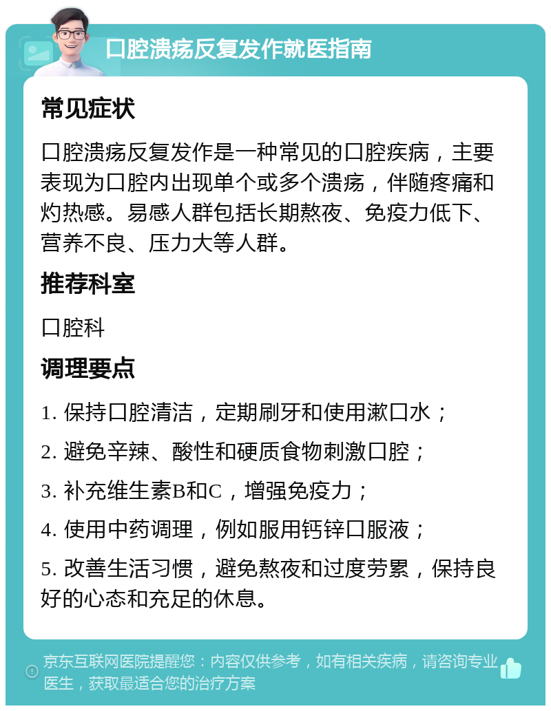 口腔溃疡反复发作就医指南 常见症状 口腔溃疡反复发作是一种常见的口腔疾病，主要表现为口腔内出现单个或多个溃疡，伴随疼痛和灼热感。易感人群包括长期熬夜、免疫力低下、营养不良、压力大等人群。 推荐科室 口腔科 调理要点 1. 保持口腔清洁，定期刷牙和使用漱口水； 2. 避免辛辣、酸性和硬质食物刺激口腔； 3. 补充维生素B和C，增强免疫力； 4. 使用中药调理，例如服用钙锌口服液； 5. 改善生活习惯，避免熬夜和过度劳累，保持良好的心态和充足的休息。