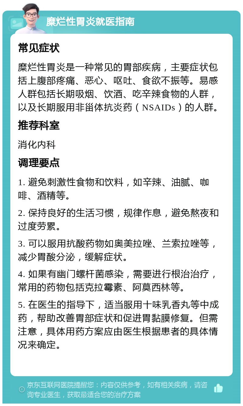 糜烂性胃炎就医指南 常见症状 糜烂性胃炎是一种常见的胃部疾病，主要症状包括上腹部疼痛、恶心、呕吐、食欲不振等。易感人群包括长期吸烟、饮酒、吃辛辣食物的人群，以及长期服用非甾体抗炎药（NSAIDs）的人群。 推荐科室 消化内科 调理要点 1. 避免刺激性食物和饮料，如辛辣、油腻、咖啡、酒精等。 2. 保持良好的生活习惯，规律作息，避免熬夜和过度劳累。 3. 可以服用抗酸药物如奥美拉唑、兰索拉唑等，减少胃酸分泌，缓解症状。 4. 如果有幽门螺杆菌感染，需要进行根治治疗，常用的药物包括克拉霉素、阿莫西林等。 5. 在医生的指导下，适当服用十味乳香丸等中成药，帮助改善胃部症状和促进胃黏膜修复。但需注意，具体用药方案应由医生根据患者的具体情况来确定。