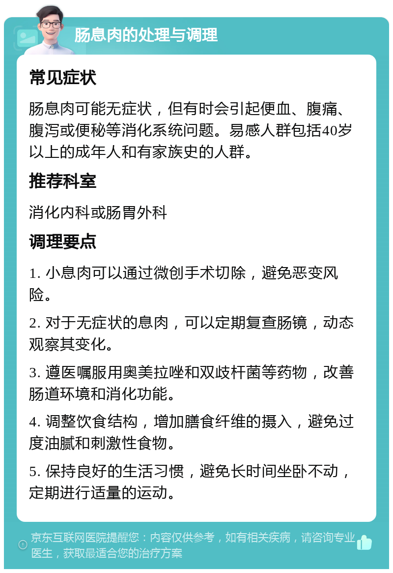 肠息肉的处理与调理 常见症状 肠息肉可能无症状，但有时会引起便血、腹痛、腹泻或便秘等消化系统问题。易感人群包括40岁以上的成年人和有家族史的人群。 推荐科室 消化内科或肠胃外科 调理要点 1. 小息肉可以通过微创手术切除，避免恶变风险。 2. 对于无症状的息肉，可以定期复查肠镜，动态观察其变化。 3. 遵医嘱服用奥美拉唑和双歧杆菌等药物，改善肠道环境和消化功能。 4. 调整饮食结构，增加膳食纤维的摄入，避免过度油腻和刺激性食物。 5. 保持良好的生活习惯，避免长时间坐卧不动，定期进行适量的运动。