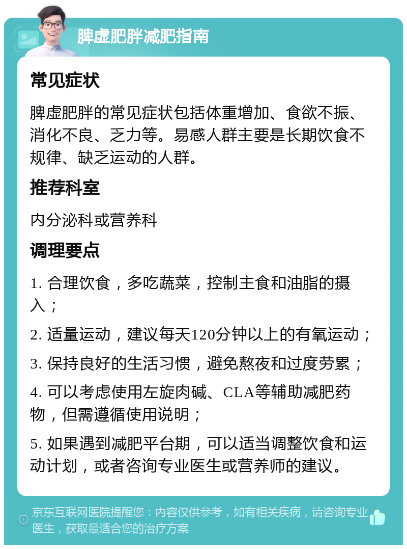 脾虚肥胖减肥指南 常见症状 脾虚肥胖的常见症状包括体重增加、食欲不振、消化不良、乏力等。易感人群主要是长期饮食不规律、缺乏运动的人群。 推荐科室 内分泌科或营养科 调理要点 1. 合理饮食，多吃蔬菜，控制主食和油脂的摄入； 2. 适量运动，建议每天120分钟以上的有氧运动； 3. 保持良好的生活习惯，避免熬夜和过度劳累； 4. 可以考虑使用左旋肉碱、CLA等辅助减肥药物，但需遵循使用说明； 5. 如果遇到减肥平台期，可以适当调整饮食和运动计划，或者咨询专业医生或营养师的建议。