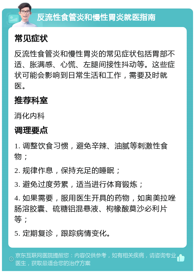 反流性食管炎和慢性胃炎就医指南 常见症状 反流性食管炎和慢性胃炎的常见症状包括胃部不适、胀满感、心慌、左腿间接性抖动等。这些症状可能会影响到日常生活和工作，需要及时就医。 推荐科室 消化内科 调理要点 1. 调整饮食习惯，避免辛辣、油腻等刺激性食物； 2. 规律作息，保持充足的睡眠； 3. 避免过度劳累，适当进行体育锻炼； 4. 如果需要，服用医生开具的药物，如奥美拉唑肠溶胶囊、硫糖铝混悬液、枸橡酸莫沙必利片等； 5. 定期复诊，跟踪病情变化。