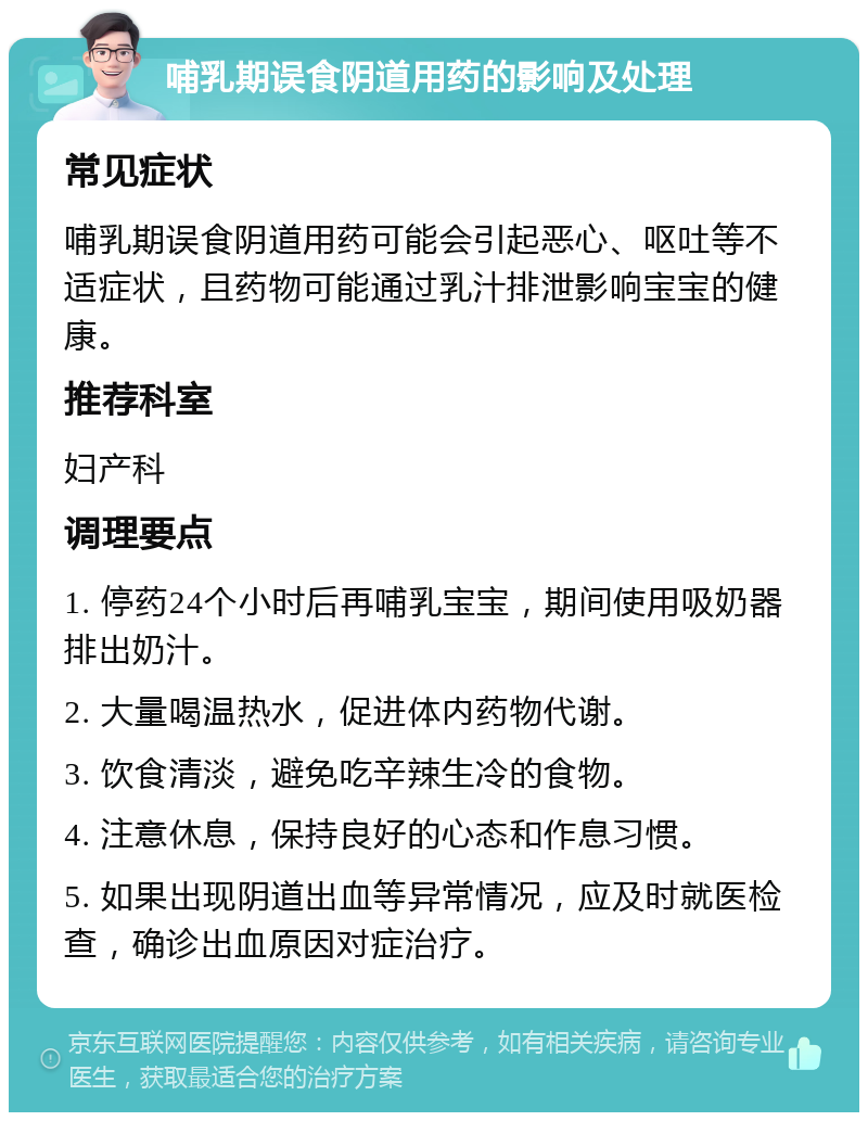 哺乳期误食阴道用药的影响及处理 常见症状 哺乳期误食阴道用药可能会引起恶心、呕吐等不适症状，且药物可能通过乳汁排泄影响宝宝的健康。 推荐科室 妇产科 调理要点 1. 停药24个小时后再哺乳宝宝，期间使用吸奶器排出奶汁。 2. 大量喝温热水，促进体内药物代谢。 3. 饮食清淡，避免吃辛辣生冷的食物。 4. 注意休息，保持良好的心态和作息习惯。 5. 如果出现阴道出血等异常情况，应及时就医检查，确诊出血原因对症治疗。