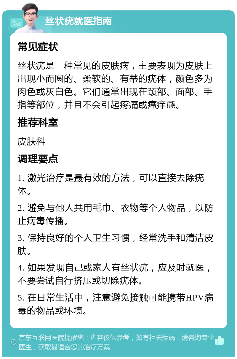 丝状疣就医指南 常见症状 丝状疣是一种常见的皮肤病，主要表现为皮肤上出现小而圆的、柔软的、有蒂的疣体，颜色多为肉色或灰白色。它们通常出现在颈部、面部、手指等部位，并且不会引起疼痛或瘙痒感。 推荐科室 皮肤科 调理要点 1. 激光治疗是最有效的方法，可以直接去除疣体。 2. 避免与他人共用毛巾、衣物等个人物品，以防止病毒传播。 3. 保持良好的个人卫生习惯，经常洗手和清洁皮肤。 4. 如果发现自己或家人有丝状疣，应及时就医，不要尝试自行挤压或切除疣体。 5. 在日常生活中，注意避免接触可能携带HPV病毒的物品或环境。