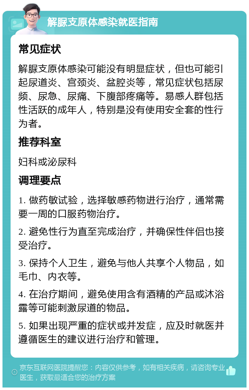 解脲支原体感染就医指南 常见症状 解脲支原体感染可能没有明显症状，但也可能引起尿道炎、宫颈炎、盆腔炎等，常见症状包括尿频、尿急、尿痛、下腹部疼痛等。易感人群包括性活跃的成年人，特别是没有使用安全套的性行为者。 推荐科室 妇科或泌尿科 调理要点 1. 做药敏试验，选择敏感药物进行治疗，通常需要一周的口服药物治疗。 2. 避免性行为直至完成治疗，并确保性伴侣也接受治疗。 3. 保持个人卫生，避免与他人共享个人物品，如毛巾、内衣等。 4. 在治疗期间，避免使用含有酒精的产品或沐浴露等可能刺激尿道的物品。 5. 如果出现严重的症状或并发症，应及时就医并遵循医生的建议进行治疗和管理。