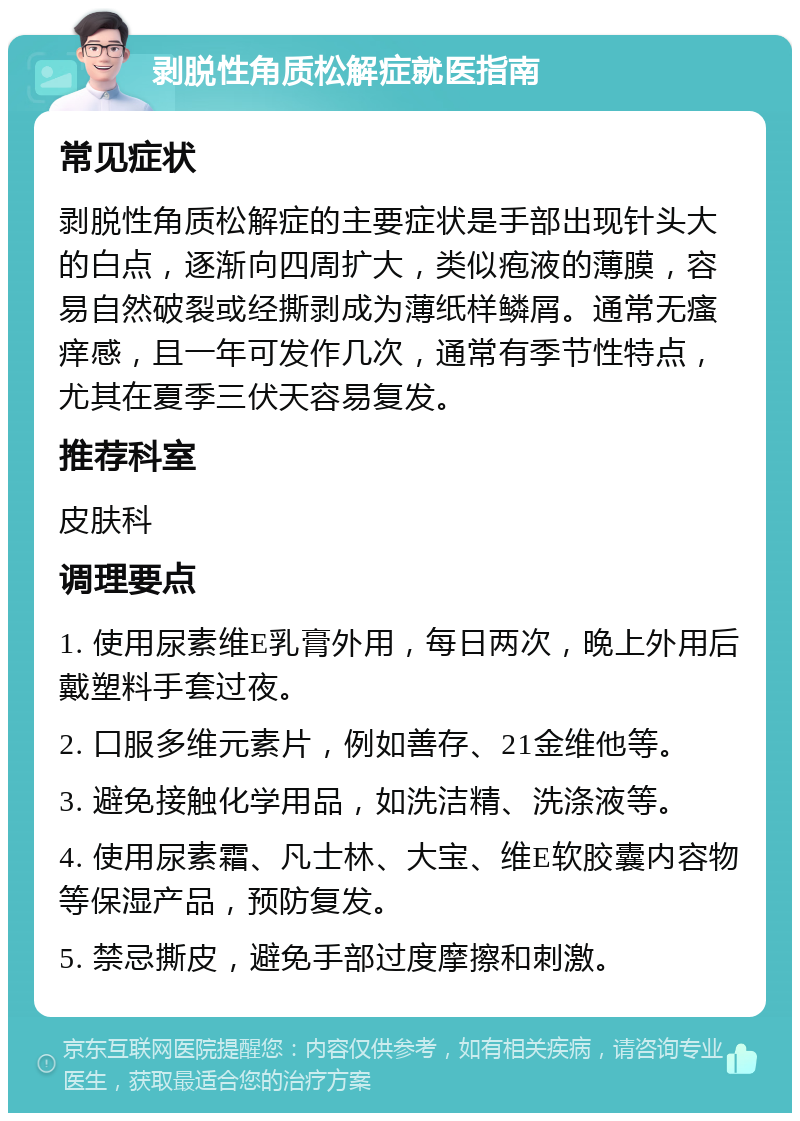 剥脱性角质松解症就医指南 常见症状 剥脱性角质松解症的主要症状是手部出现针头大的白点，逐渐向四周扩大，类似疱液的薄膜，容易自然破裂或经撕剥成为薄纸样鳞屑。通常无瘙痒感，且一年可发作几次，通常有季节性特点，尤其在夏季三伏天容易复发。 推荐科室 皮肤科 调理要点 1. 使用尿素维E乳膏外用，每日两次，晚上外用后戴塑料手套过夜。 2. 口服多维元素片，例如善存、21金维他等。 3. 避免接触化学用品，如洗洁精、洗涤液等。 4. 使用尿素霜、凡士林、大宝、维E软胶囊内容物等保湿产品，预防复发。 5. 禁忌撕皮，避免手部过度摩擦和刺激。