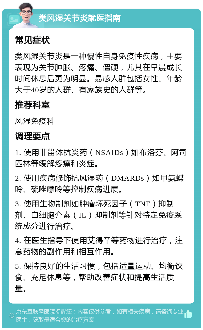 类风湿关节炎就医指南 常见症状 类风湿关节炎是一种慢性自身免疫性疾病，主要表现为关节肿胀、疼痛、僵硬，尤其在早晨或长时间休息后更为明显。易感人群包括女性、年龄大于40岁的人群、有家族史的人群等。 推荐科室 风湿免疫科 调理要点 1. 使用非甾体抗炎药（NSAIDs）如布洛芬、阿司匹林等缓解疼痛和炎症。 2. 使用疾病修饰抗风湿药（DMARDs）如甲氨蝶呤、硫唑嘌呤等控制疾病进展。 3. 使用生物制剂如肿瘤坏死因子（TNF）抑制剂、白细胞介素（IL）抑制剂等针对特定免疫系统成分进行治疗。 4. 在医生指导下使用艾得辛等药物进行治疗，注意药物的副作用和相互作用。 5. 保持良好的生活习惯，包括适量运动、均衡饮食、充足休息等，帮助改善症状和提高生活质量。