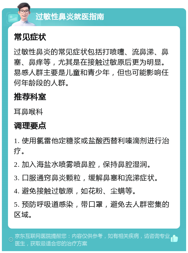 过敏性鼻炎就医指南 常见症状 过敏性鼻炎的常见症状包括打喷嚏、流鼻涕、鼻塞、鼻痒等，尤其是在接触过敏原后更为明显。易感人群主要是儿童和青少年，但也可能影响任何年龄段的人群。 推荐科室 耳鼻喉科 调理要点 1. 使用氯雷他定糖浆或盐酸西替利嗪滴剂进行治疗。 2. 加入海盐水喷雾喷鼻腔，保持鼻腔湿润。 3. 口服通窍鼻炎颗粒，缓解鼻塞和流涕症状。 4. 避免接触过敏原，如花粉、尘螨等。 5. 预防呼吸道感染，带口罩，避免去人群密集的区域。