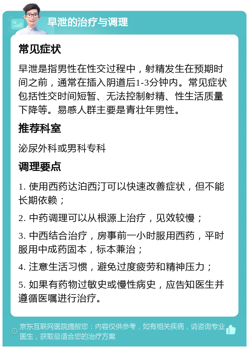 早泄的治疗与调理 常见症状 早泄是指男性在性交过程中，射精发生在预期时间之前，通常在插入阴道后1-3分钟内。常见症状包括性交时间短暂、无法控制射精、性生活质量下降等。易感人群主要是青壮年男性。 推荐科室 泌尿外科或男科专科 调理要点 1. 使用西药达泊西汀可以快速改善症状，但不能长期依赖； 2. 中药调理可以从根源上治疗，见效较慢； 3. 中西结合治疗，房事前一小时服用西药，平时服用中成药固本，标本兼治； 4. 注意生活习惯，避免过度疲劳和精神压力； 5. 如果有药物过敏史或慢性病史，应告知医生并遵循医嘱进行治疗。