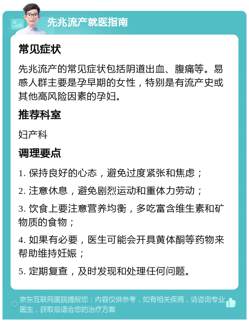 先兆流产就医指南 常见症状 先兆流产的常见症状包括阴道出血、腹痛等。易感人群主要是孕早期的女性，特别是有流产史或其他高风险因素的孕妇。 推荐科室 妇产科 调理要点 1. 保持良好的心态，避免过度紧张和焦虑； 2. 注意休息，避免剧烈运动和重体力劳动； 3. 饮食上要注意营养均衡，多吃富含维生素和矿物质的食物； 4. 如果有必要，医生可能会开具黄体酮等药物来帮助维持妊娠； 5. 定期复查，及时发现和处理任何问题。