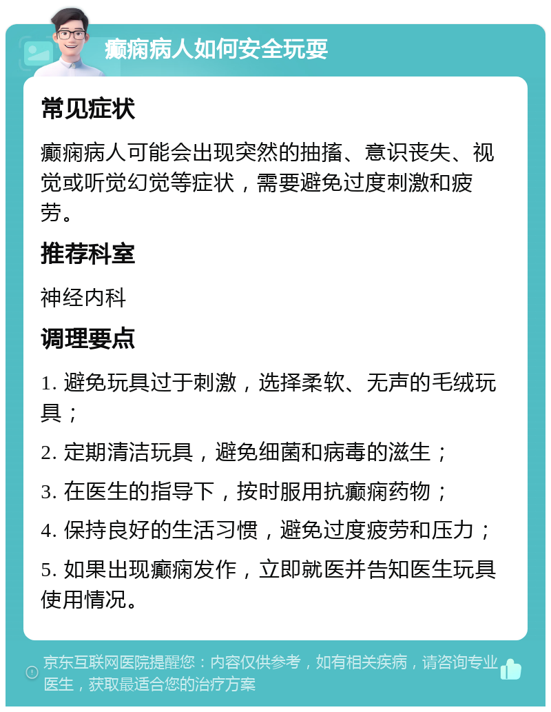 癫痫病人如何安全玩耍 常见症状 癫痫病人可能会出现突然的抽搐、意识丧失、视觉或听觉幻觉等症状，需要避免过度刺激和疲劳。 推荐科室 神经内科 调理要点 1. 避免玩具过于刺激，选择柔软、无声的毛绒玩具； 2. 定期清洁玩具，避免细菌和病毒的滋生； 3. 在医生的指导下，按时服用抗癫痫药物； 4. 保持良好的生活习惯，避免过度疲劳和压力； 5. 如果出现癫痫发作，立即就医并告知医生玩具使用情况。