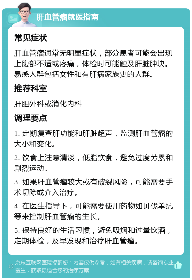 肝血管瘤就医指南 常见症状 肝血管瘤通常无明显症状，部分患者可能会出现上腹部不适或疼痛，体检时可能触及肝脏肿块。易感人群包括女性和有肝病家族史的人群。 推荐科室 肝胆外科或消化内科 调理要点 1. 定期复查肝功能和肝脏超声，监测肝血管瘤的大小和变化。 2. 饮食上注意清淡，低脂饮食，避免过度劳累和剧烈运动。 3. 如果肝血管瘤较大或有破裂风险，可能需要手术切除或介入治疗。 4. 在医生指导下，可能需要使用药物如贝伐单抗等来控制肝血管瘤的生长。 5. 保持良好的生活习惯，避免吸烟和过量饮酒，定期体检，及早发现和治疗肝血管瘤。