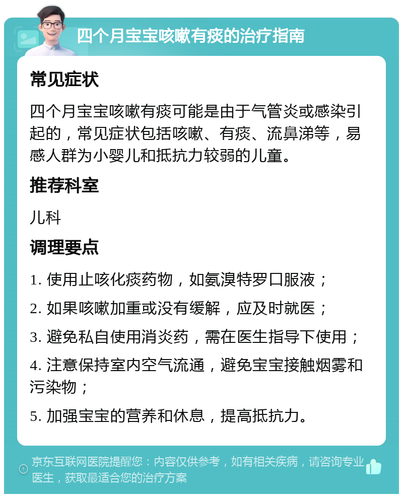 四个月宝宝咳嗽有痰的治疗指南 常见症状 四个月宝宝咳嗽有痰可能是由于气管炎或感染引起的，常见症状包括咳嗽、有痰、流鼻涕等，易感人群为小婴儿和抵抗力较弱的儿童。 推荐科室 儿科 调理要点 1. 使用止咳化痰药物，如氨溴特罗口服液； 2. 如果咳嗽加重或没有缓解，应及时就医； 3. 避免私自使用消炎药，需在医生指导下使用； 4. 注意保持室内空气流通，避免宝宝接触烟雾和污染物； 5. 加强宝宝的营养和休息，提高抵抗力。