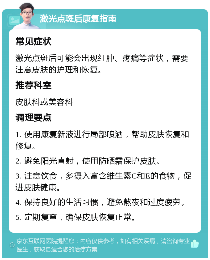 激光点斑后康复指南 常见症状 激光点斑后可能会出现红肿、疼痛等症状，需要注意皮肤的护理和恢复。 推荐科室 皮肤科或美容科 调理要点 1. 使用康复新液进行局部喷洒，帮助皮肤恢复和修复。 2. 避免阳光直射，使用防晒霜保护皮肤。 3. 注意饮食，多摄入富含维生素C和E的食物，促进皮肤健康。 4. 保持良好的生活习惯，避免熬夜和过度疲劳。 5. 定期复查，确保皮肤恢复正常。