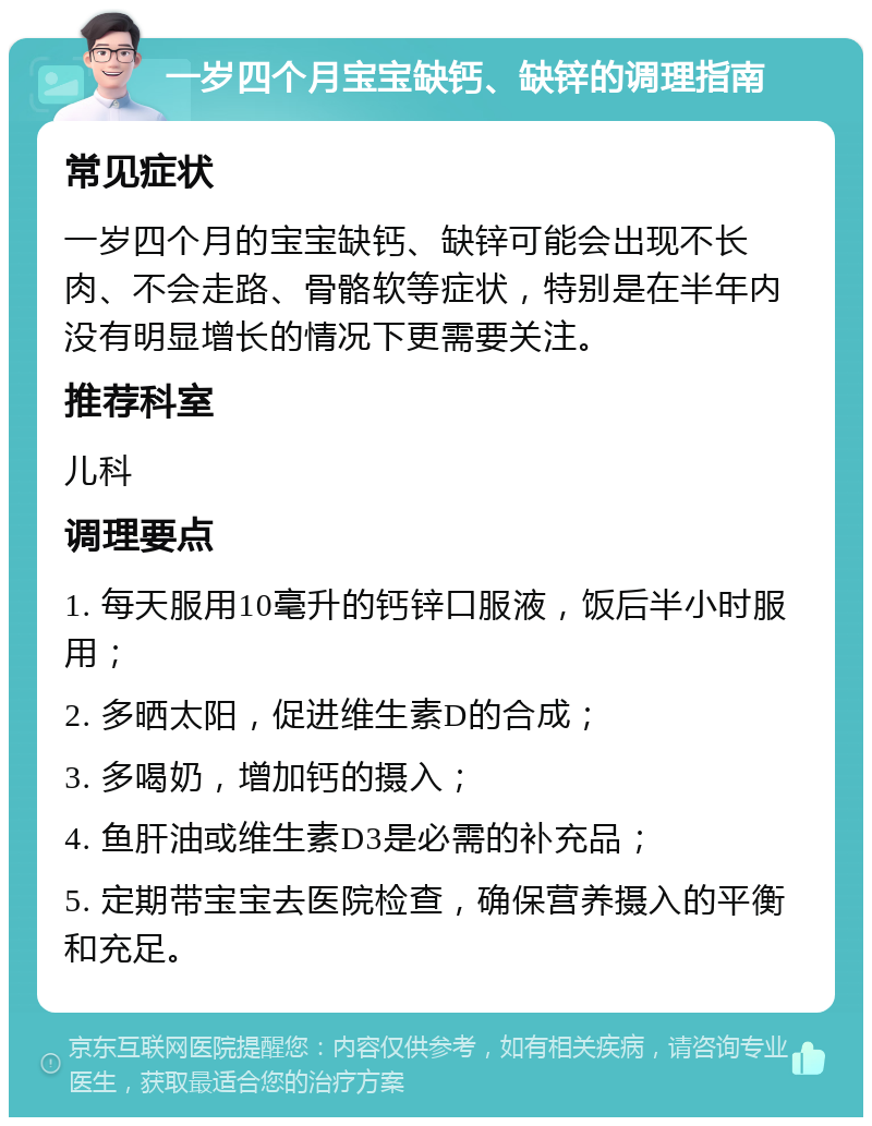 一岁四个月宝宝缺钙、缺锌的调理指南 常见症状 一岁四个月的宝宝缺钙、缺锌可能会出现不长肉、不会走路、骨骼软等症状，特别是在半年内没有明显增长的情况下更需要关注。 推荐科室 儿科 调理要点 1. 每天服用10毫升的钙锌口服液，饭后半小时服用； 2. 多晒太阳，促进维生素D的合成； 3. 多喝奶，增加钙的摄入； 4. 鱼肝油或维生素D3是必需的补充品； 5. 定期带宝宝去医院检查，确保营养摄入的平衡和充足。