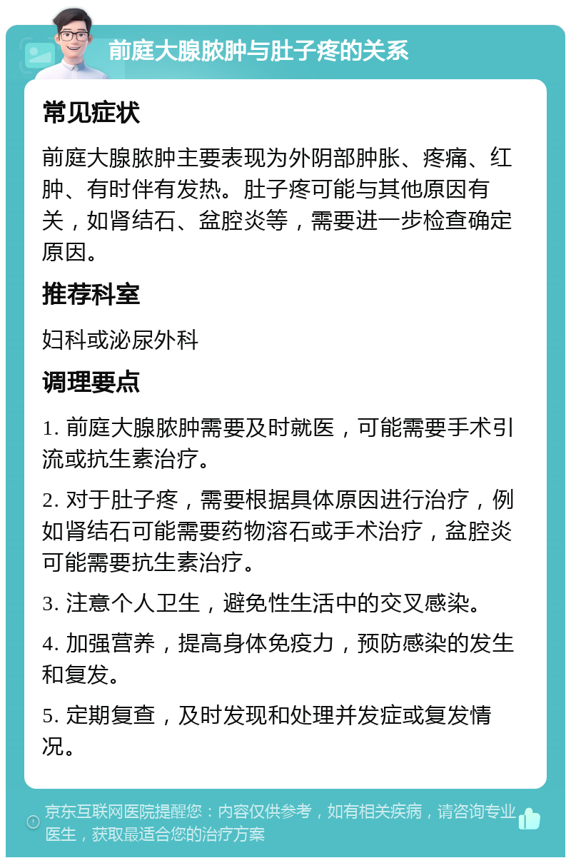 前庭大腺脓肿与肚子疼的关系 常见症状 前庭大腺脓肿主要表现为外阴部肿胀、疼痛、红肿、有时伴有发热。肚子疼可能与其他原因有关，如肾结石、盆腔炎等，需要进一步检查确定原因。 推荐科室 妇科或泌尿外科 调理要点 1. 前庭大腺脓肿需要及时就医，可能需要手术引流或抗生素治疗。 2. 对于肚子疼，需要根据具体原因进行治疗，例如肾结石可能需要药物溶石或手术治疗，盆腔炎可能需要抗生素治疗。 3. 注意个人卫生，避免性生活中的交叉感染。 4. 加强营养，提高身体免疫力，预防感染的发生和复发。 5. 定期复查，及时发现和处理并发症或复发情况。