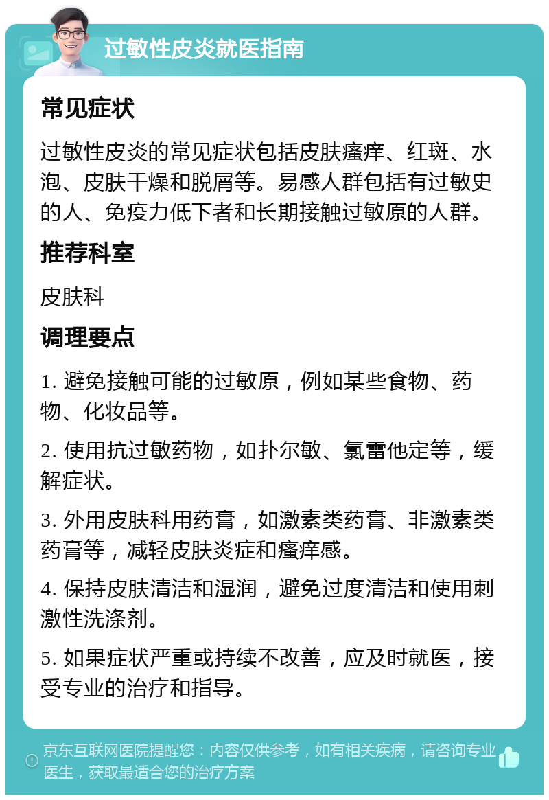 过敏性皮炎就医指南 常见症状 过敏性皮炎的常见症状包括皮肤瘙痒、红斑、水泡、皮肤干燥和脱屑等。易感人群包括有过敏史的人、免疫力低下者和长期接触过敏原的人群。 推荐科室 皮肤科 调理要点 1. 避免接触可能的过敏原，例如某些食物、药物、化妆品等。 2. 使用抗过敏药物，如扑尔敏、氯雷他定等，缓解症状。 3. 外用皮肤科用药膏，如激素类药膏、非激素类药膏等，减轻皮肤炎症和瘙痒感。 4. 保持皮肤清洁和湿润，避免过度清洁和使用刺激性洗涤剂。 5. 如果症状严重或持续不改善，应及时就医，接受专业的治疗和指导。