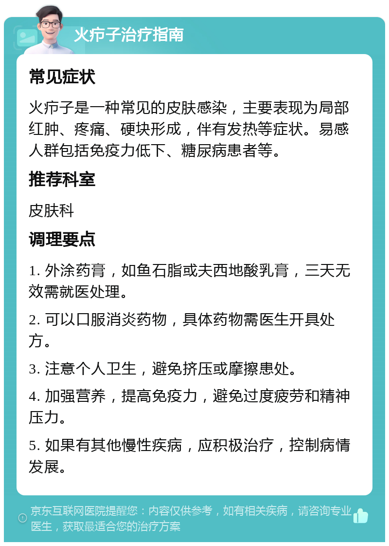 火疖子治疗指南 常见症状 火疖子是一种常见的皮肤感染，主要表现为局部红肿、疼痛、硬块形成，伴有发热等症状。易感人群包括免疫力低下、糖尿病患者等。 推荐科室 皮肤科 调理要点 1. 外涂药膏，如鱼石脂或夫西地酸乳膏，三天无效需就医处理。 2. 可以口服消炎药物，具体药物需医生开具处方。 3. 注意个人卫生，避免挤压或摩擦患处。 4. 加强营养，提高免疫力，避免过度疲劳和精神压力。 5. 如果有其他慢性疾病，应积极治疗，控制病情发展。