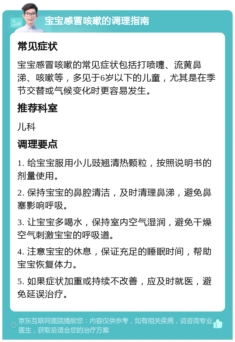 宝宝感冒咳嗽的调理指南 常见症状 宝宝感冒咳嗽的常见症状包括打喷嚏、流黄鼻涕、咳嗽等，多见于6岁以下的儿童，尤其是在季节交替或气候变化时更容易发生。 推荐科室 儿科 调理要点 1. 给宝宝服用小儿豉翘清热颗粒，按照说明书的剂量使用。 2. 保持宝宝的鼻腔清洁，及时清理鼻涕，避免鼻塞影响呼吸。 3. 让宝宝多喝水，保持室内空气湿润，避免干燥空气刺激宝宝的呼吸道。 4. 注意宝宝的休息，保证充足的睡眠时间，帮助宝宝恢复体力。 5. 如果症状加重或持续不改善，应及时就医，避免延误治疗。