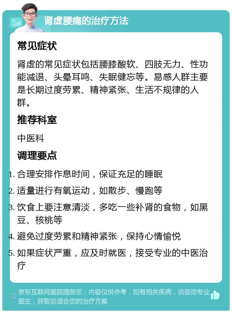 肾虚腰痛的治疗方法 常见症状 肾虚的常见症状包括腰膝酸软、四肢无力、性功能减退、头晕耳鸣、失眠健忘等。易感人群主要是长期过度劳累、精神紧张、生活不规律的人群。 推荐科室 中医科 调理要点 合理安排作息时间，保证充足的睡眠 适量进行有氧运动，如散步、慢跑等 饮食上要注意清淡，多吃一些补肾的食物，如黑豆、核桃等 避免过度劳累和精神紧张，保持心情愉悦 如果症状严重，应及时就医，接受专业的中医治疗