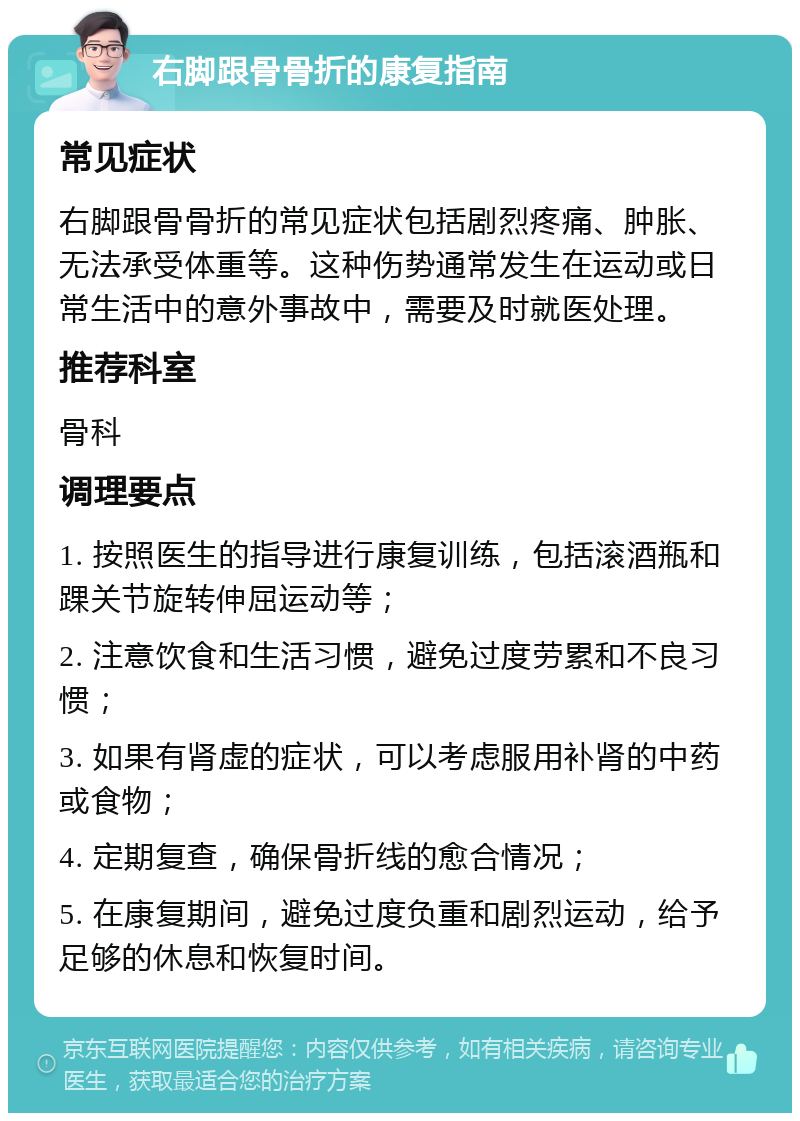 右脚跟骨骨折的康复指南 常见症状 右脚跟骨骨折的常见症状包括剧烈疼痛、肿胀、无法承受体重等。这种伤势通常发生在运动或日常生活中的意外事故中，需要及时就医处理。 推荐科室 骨科 调理要点 1. 按照医生的指导进行康复训练，包括滚酒瓶和踝关节旋转伸屈运动等； 2. 注意饮食和生活习惯，避免过度劳累和不良习惯； 3. 如果有肾虚的症状，可以考虑服用补肾的中药或食物； 4. 定期复查，确保骨折线的愈合情况； 5. 在康复期间，避免过度负重和剧烈运动，给予足够的休息和恢复时间。