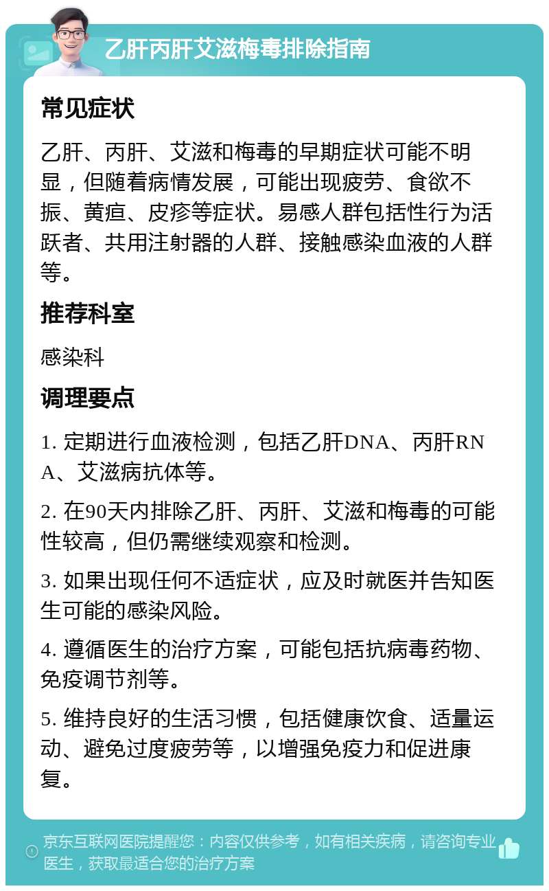 乙肝丙肝艾滋梅毒排除指南 常见症状 乙肝、丙肝、艾滋和梅毒的早期症状可能不明显，但随着病情发展，可能出现疲劳、食欲不振、黄疸、皮疹等症状。易感人群包括性行为活跃者、共用注射器的人群、接触感染血液的人群等。 推荐科室 感染科 调理要点 1. 定期进行血液检测，包括乙肝DNA、丙肝RNA、艾滋病抗体等。 2. 在90天内排除乙肝、丙肝、艾滋和梅毒的可能性较高，但仍需继续观察和检测。 3. 如果出现任何不适症状，应及时就医并告知医生可能的感染风险。 4. 遵循医生的治疗方案，可能包括抗病毒药物、免疫调节剂等。 5. 维持良好的生活习惯，包括健康饮食、适量运动、避免过度疲劳等，以增强免疫力和促进康复。