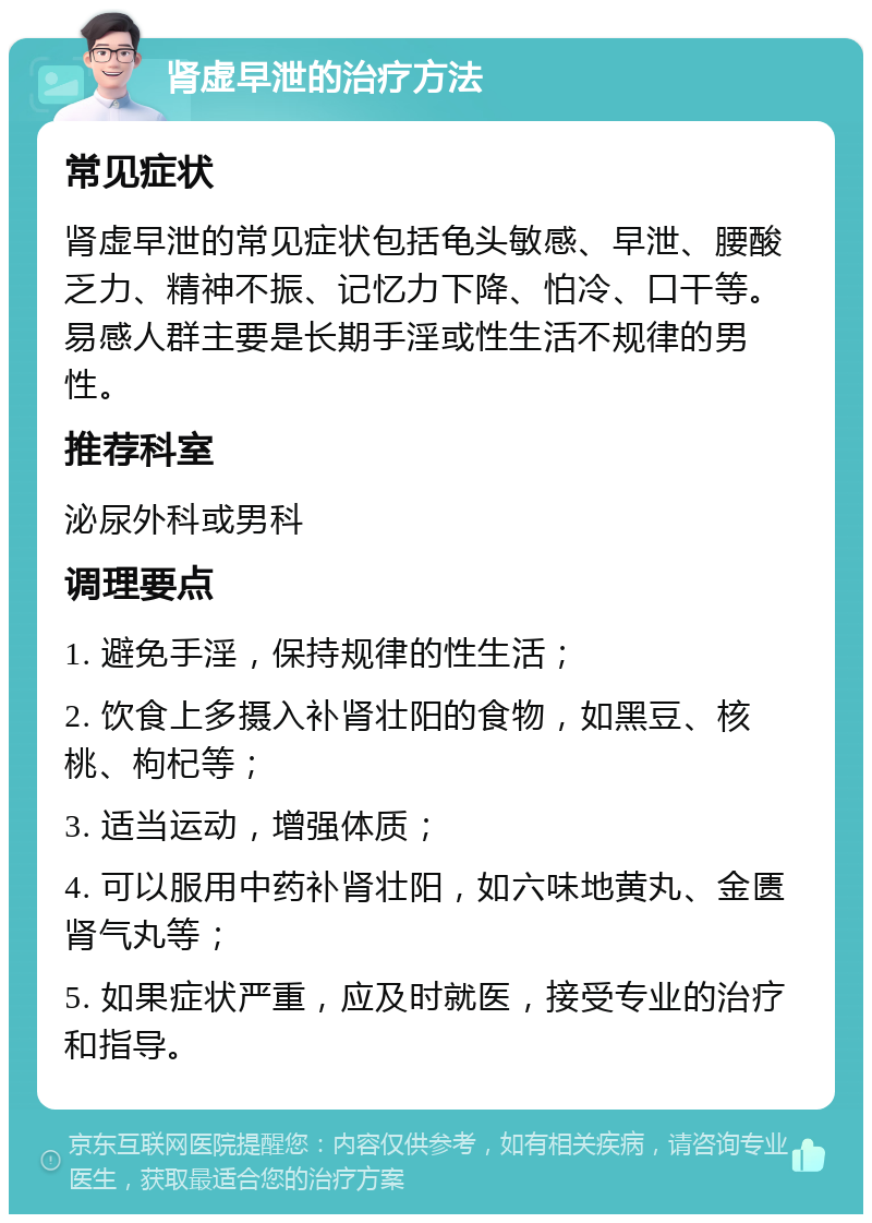 肾虚早泄的治疗方法 常见症状 肾虚早泄的常见症状包括龟头敏感、早泄、腰酸乏力、精神不振、记忆力下降、怕冷、口干等。易感人群主要是长期手淫或性生活不规律的男性。 推荐科室 泌尿外科或男科 调理要点 1. 避免手淫，保持规律的性生活； 2. 饮食上多摄入补肾壮阳的食物，如黑豆、核桃、枸杞等； 3. 适当运动，增强体质； 4. 可以服用中药补肾壮阳，如六味地黄丸、金匮肾气丸等； 5. 如果症状严重，应及时就医，接受专业的治疗和指导。