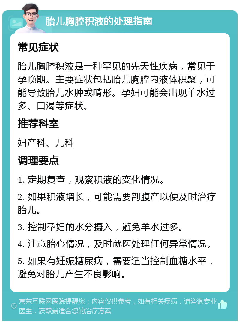 胎儿胸腔积液的处理指南 常见症状 胎儿胸腔积液是一种罕见的先天性疾病，常见于孕晚期。主要症状包括胎儿胸腔内液体积聚，可能导致胎儿水肿或畸形。孕妇可能会出现羊水过多、口渴等症状。 推荐科室 妇产科、儿科 调理要点 1. 定期复查，观察积液的变化情况。 2. 如果积液增长，可能需要剖腹产以便及时治疗胎儿。 3. 控制孕妇的水分摄入，避免羊水过多。 4. 注意胎心情况，及时就医处理任何异常情况。 5. 如果有妊娠糖尿病，需要适当控制血糖水平，避免对胎儿产生不良影响。