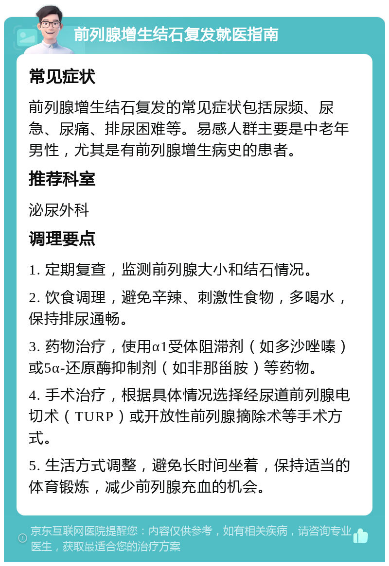 前列腺增生结石复发就医指南 常见症状 前列腺增生结石复发的常见症状包括尿频、尿急、尿痛、排尿困难等。易感人群主要是中老年男性，尤其是有前列腺增生病史的患者。 推荐科室 泌尿外科 调理要点 1. 定期复查，监测前列腺大小和结石情况。 2. 饮食调理，避免辛辣、刺激性食物，多喝水，保持排尿通畅。 3. 药物治疗，使用α1受体阻滞剂（如多沙唑嗪）或5α-还原酶抑制剂（如非那甾胺）等药物。 4. 手术治疗，根据具体情况选择经尿道前列腺电切术（TURP）或开放性前列腺摘除术等手术方式。 5. 生活方式调整，避免长时间坐着，保持适当的体育锻炼，减少前列腺充血的机会。