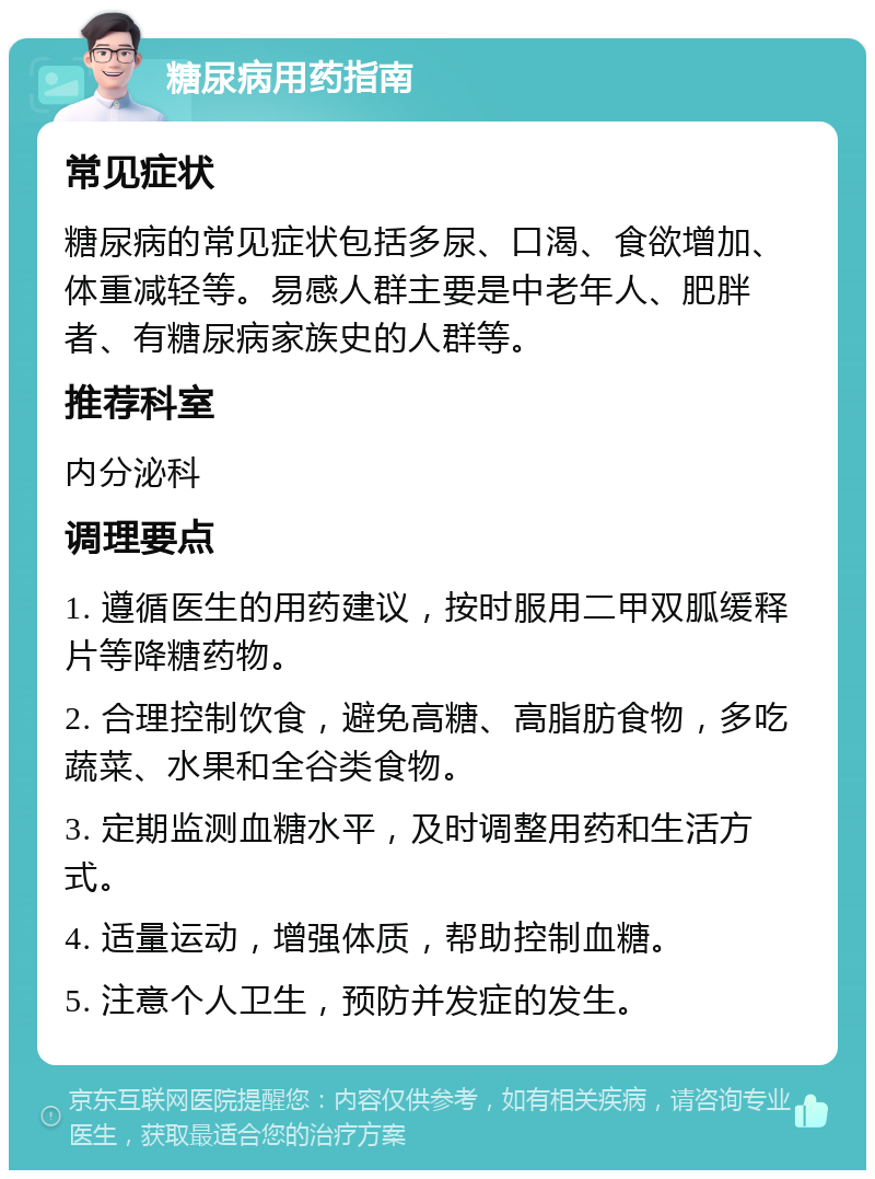 糖尿病用药指南 常见症状 糖尿病的常见症状包括多尿、口渴、食欲增加、体重减轻等。易感人群主要是中老年人、肥胖者、有糖尿病家族史的人群等。 推荐科室 内分泌科 调理要点 1. 遵循医生的用药建议，按时服用二甲双胍缓释片等降糖药物。 2. 合理控制饮食，避免高糖、高脂肪食物，多吃蔬菜、水果和全谷类食物。 3. 定期监测血糖水平，及时调整用药和生活方式。 4. 适量运动，增强体质，帮助控制血糖。 5. 注意个人卫生，预防并发症的发生。